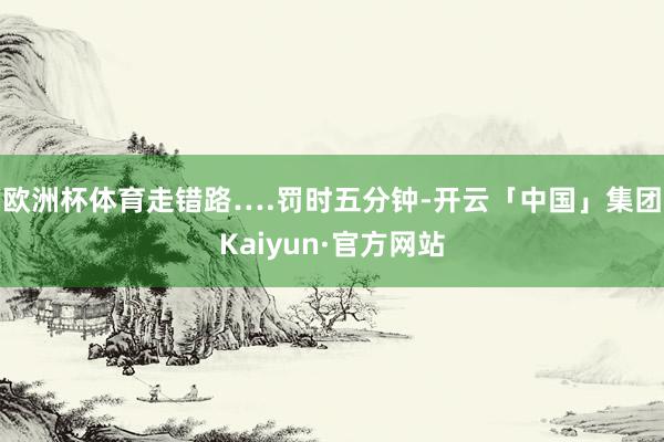 欧洲杯体育走错路….罚时五分钟-开云「中国」集团Kaiyun·官方网站