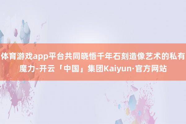 体育游戏app平台共同晓悟千年石刻造像艺术的私有魔力-开云「中国」集团Kaiyun·官方网站