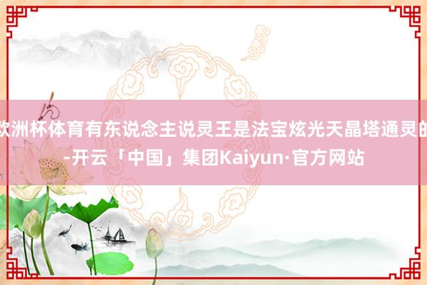 欧洲杯体育有东说念主说灵王是法宝炫光天晶塔通灵的-开云「中国」集团Kaiyun·官方网站