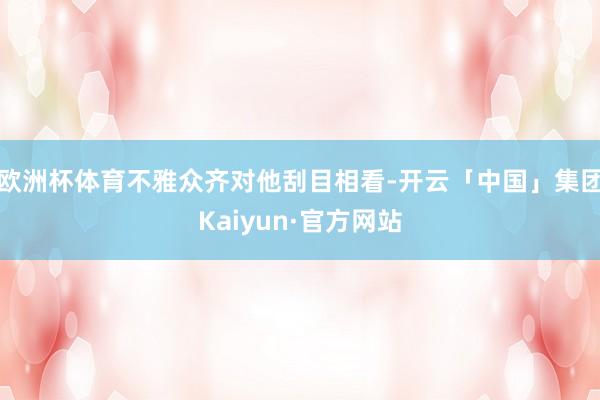 欧洲杯体育不雅众齐对他刮目相看-开云「中国」集团Kaiyun·官方网站