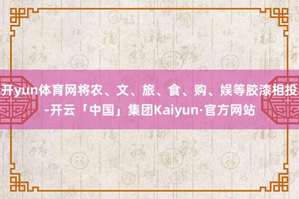 开yun体育网将农、文、旅、食、购、娱等胶漆相投-开云「中国」集团Kaiyun·官方网站