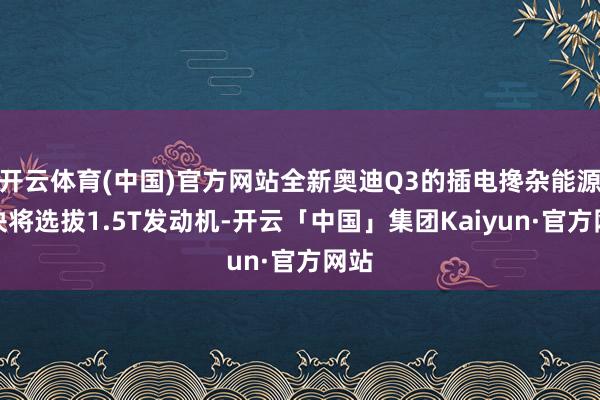 开云体育(中国)官方网站全新奥迪Q3的插电搀杂能源版块将选拔1.5T发动机-开云「中国」集团Kaiyun·官方网站