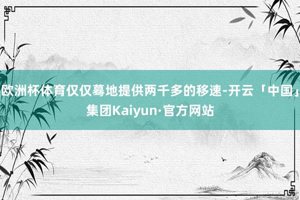 欧洲杯体育仅仅蓦地提供两千多的移速-开云「中国」集团Kaiyun·官方网站