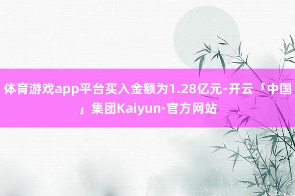 体育游戏app平台买入金额为1.28亿元-开云「中国」集团Kaiyun·官方网站