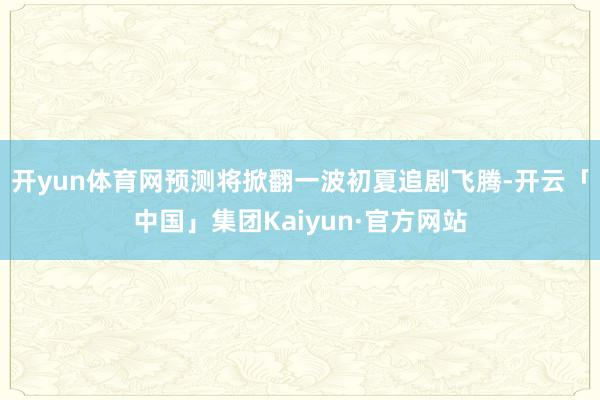 开yun体育网预测将掀翻一波初夏追剧飞腾-开云「中国」集团Kaiyun·官方网站