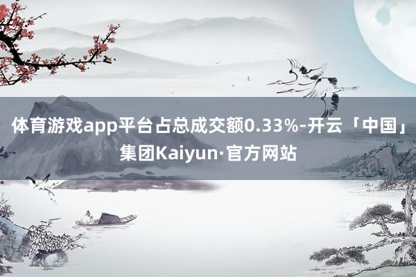 体育游戏app平台占总成交额0.33%-开云「中国」集团Kaiyun·官方网站