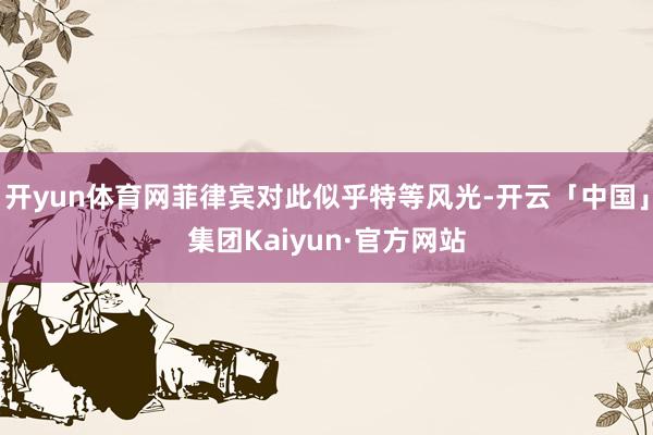 开yun体育网菲律宾对此似乎特等风光-开云「中国」集团Kaiyun·官方网站