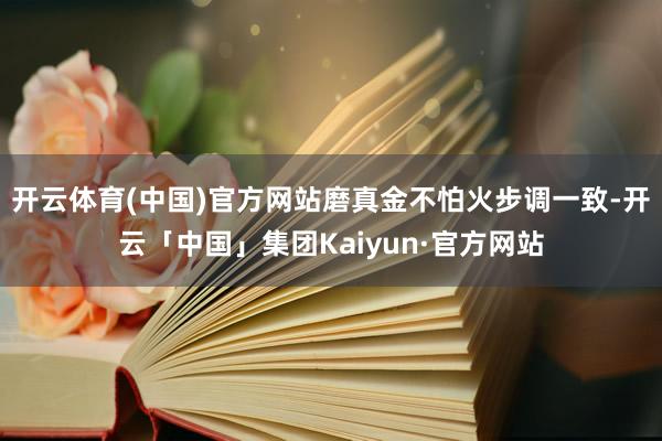 开云体育(中国)官方网站磨真金不怕火步调一致-开云「中国」集团Kaiyun·官方网站