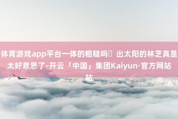 体育游戏app平台一体的粗糙吗	出太阳的林芝真是太好意思了-开云「中国」集团Kaiyun·官方网站