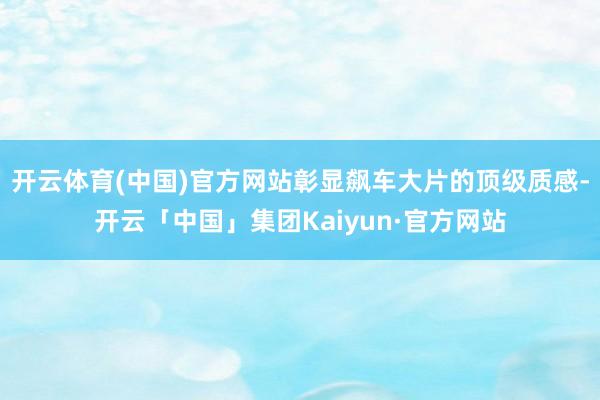 开云体育(中国)官方网站彰显飙车大片的顶级质感-开云「中国」集团Kaiyun·官方网站