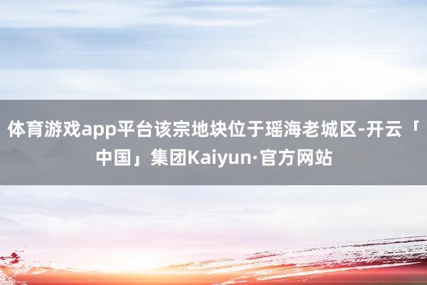 体育游戏app平台该宗地块位于瑶海老城区-开云「中国」集团Kaiyun·官方网站