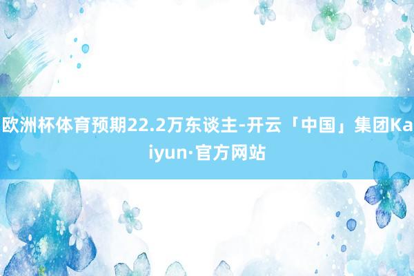 欧洲杯体育预期22.2万东谈主-开云「中国」集团Kaiyun·官方网站