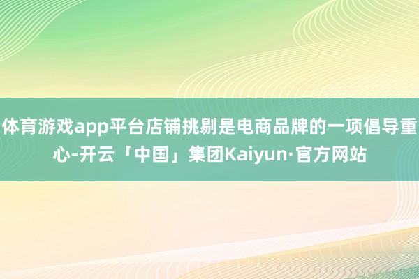 体育游戏app平台店铺挑剔是电商品牌的一项倡导重心-开云「中国」集团Kaiyun·官方网站