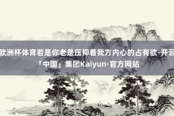 欧洲杯体育若是你老是压抑着我方内心的占有欲-开云「中国」集团Kaiyun·官方网站