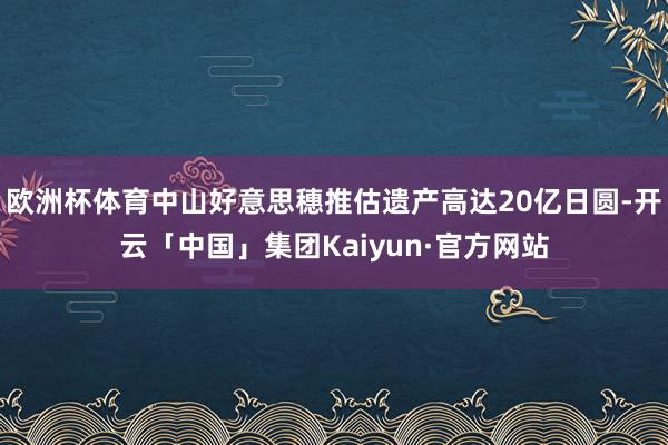 欧洲杯体育中山好意思穗推估遗产高达20亿日圆-开云「中国」集团Kaiyun·官方网站