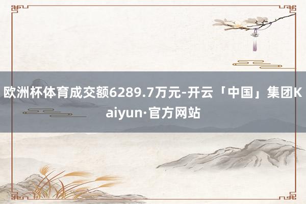 欧洲杯体育成交额6289.7万元-开云「中国」集团Kaiyun·官方网站