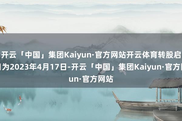 开云「中国」集团Kaiyun·官方网站开云体育转股启动日为2023年4月17日-开云「中国」集团Kaiyun·官方网站