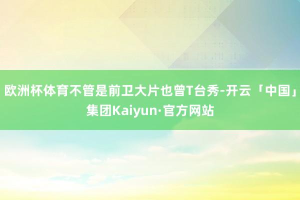 欧洲杯体育不管是前卫大片也曾T台秀-开云「中国」集团Kaiyun·官方网站