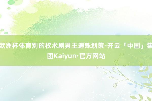 欧洲杯体育别的权术剧男主迥殊划策-开云「中国」集团Kaiyun·官方网站