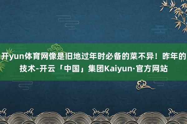 开yun体育网像是旧地过年时必备的菜不异!昨年的技术-开云「中国」集团Kaiyun·官方网站