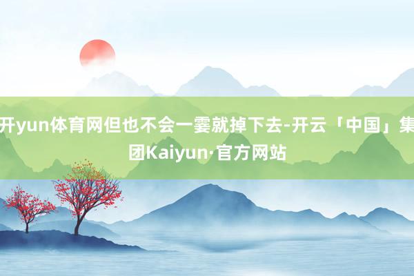 开yun体育网但也不会一霎就掉下去-开云「中国」集团Kaiyun·官方网站
