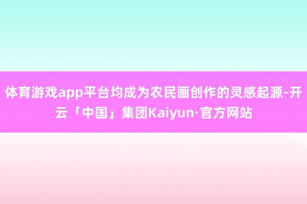 体育游戏app平台均成为农民画创作的灵感起源-开云「中国」集团Kaiyun·官方网站