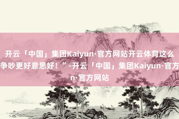 开云「中国」集团Kaiyun·官方网站开云体育这么会比争吵更好意思好！”-开云「中国」集团Kaiyun·官方网站
