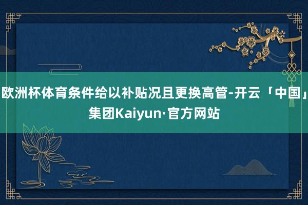 欧洲杯体育条件给以补贴况且更换高管-开云「中国」集团Kaiyun·官方网站