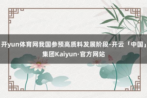 开yun体育网我国参预高质料发展阶段-开云「中国」集团Kaiyun·官方网站