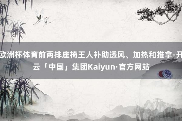 欧洲杯体育前两排座椅王人补助透风、加热和推拿-开云「中国」集团Kaiyun·官方网站