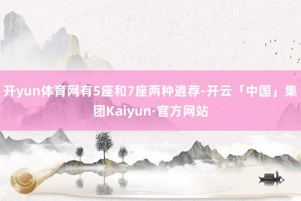 开yun体育网有5座和7座两种遴荐-开云「中国」集团Kaiyun·官方网站
