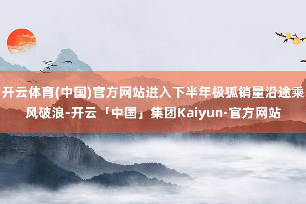 开云体育(中国)官方网站进入下半年极狐销量沿途乘风破浪-开云「中国」集团Kaiyun·官方网站