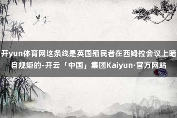 开yun体育网这条线是英国殖民者在西姆拉会议上暗自规矩的-开云「中国」集团Kaiyun·官方网站