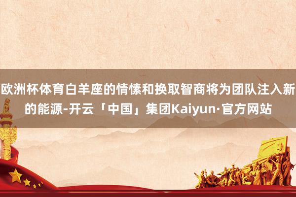 欧洲杯体育白羊座的情愫和换取智商将为团队注入新的能源-开云「中国」集团Kaiyun·官方网站