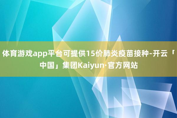 体育游戏app平台可提供15价肺炎疫苗接种-开云「中国」集团Kaiyun·官方网站