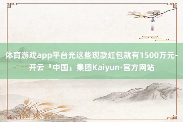 体育游戏app平台光这些现款红包就有1500万元-开云「中国」集团Kaiyun·官方网站