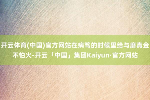 开云体育(中国)官方网站在病笃的时候里给与磨真金不怕火-开云「中国」集团Kaiyun·官方网站