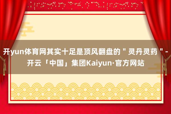 开yun体育网其实十足是顶风翻盘的"灵丹灵药"-开云「中国」集团Kaiyun·官方网站