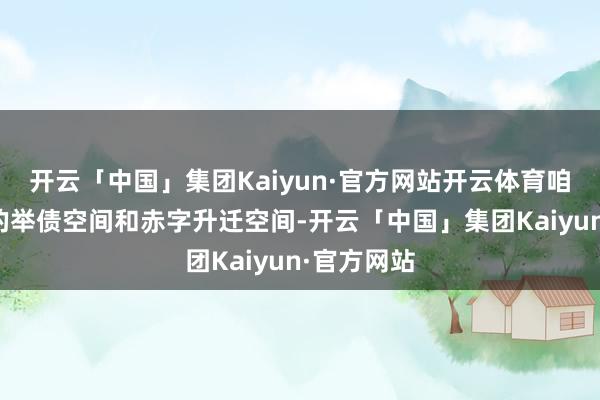 开云「中国」集团Kaiyun·官方网站开云体育咱们有较大的举债空间和赤字升迁空间-开云「中国」集团Kaiyun·官方网站