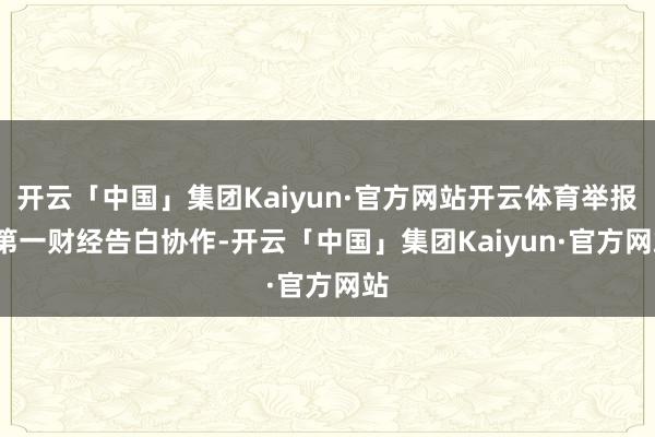 开云「中国」集团Kaiyun·官方网站开云体育举报 第一财经告白协作-开云「中国」集团Kaiyun·官方网站