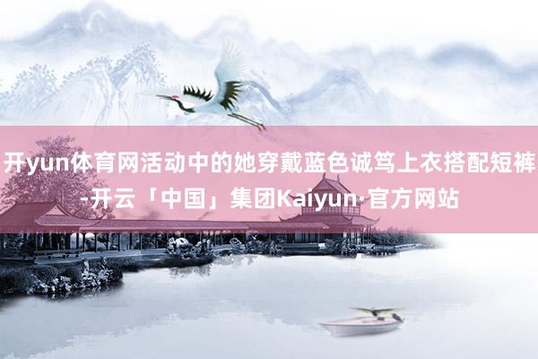 开yun体育网活动中的她穿戴蓝色诚笃上衣搭配短裤-开云「中国」集团Kaiyun·官方网站