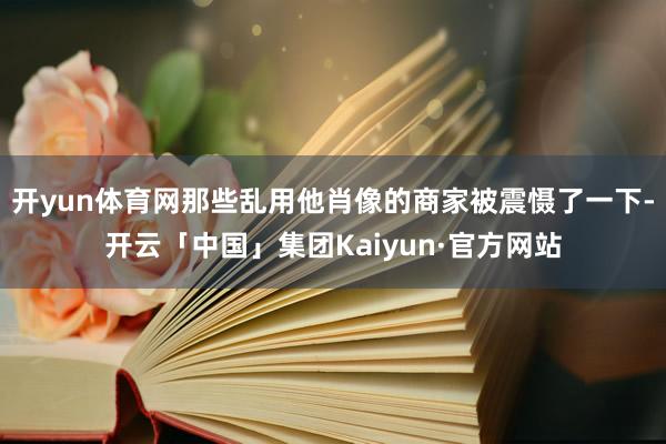 开yun体育网那些乱用他肖像的商家被震慑了一下-开云「中国」集团Kaiyun·官方网站