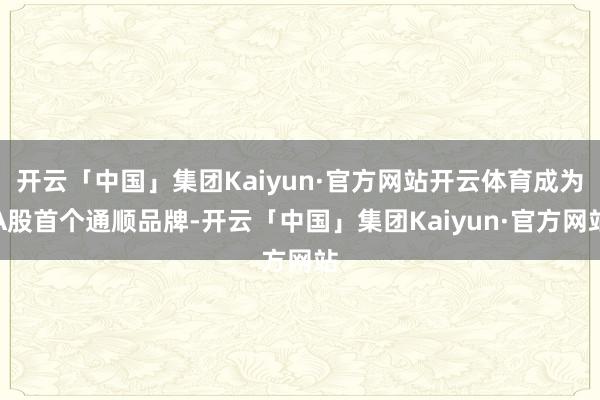 开云「中国」集团Kaiyun·官方网站开云体育成为A股首个通顺品牌-开云「中国」集团Kaiyun·官方网站