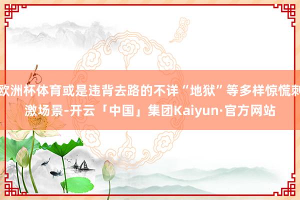 欧洲杯体育或是违背去路的不详“地狱”等多样惊慌刺激场景-开云「中国」集团Kaiyun·官方网站