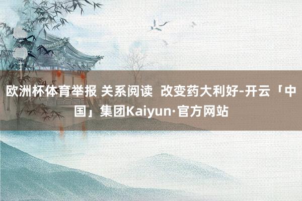 欧洲杯体育举报 关系阅读  改变药大利好-开云「中国」集团Kaiyun·官方网站