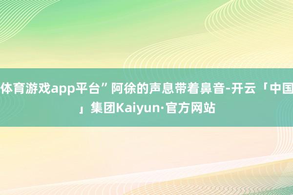 体育游戏app平台”阿徐的声息带着鼻音-开云「中国」集团Kaiyun·官方网站