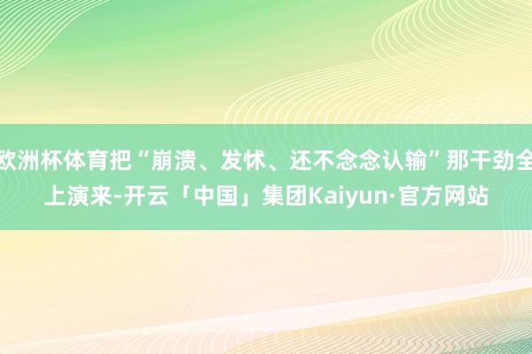 欧洲杯体育把“崩溃、发怵、还不念念认输”那干劲全上演来-开云「中国」集团Kaiyun·官方网站