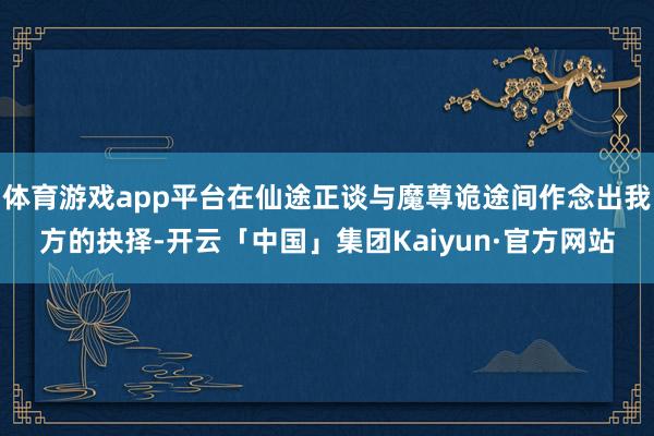 体育游戏app平台在仙途正谈与魔尊诡途间作念出我方的抉择-开云「中国」集团Kaiyun·官方网站