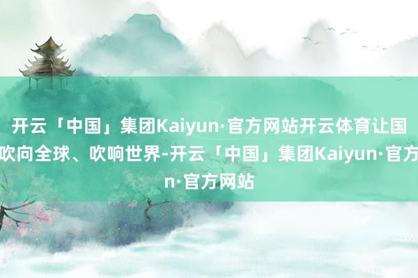 开云「中国」集团Kaiyun·官方网站开云体育让国潮风吹向全球、吹响世界-开云「中国」集团Kaiyun·官方网站