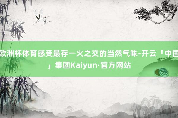 欧洲杯体育感受最存一火之交的当然气味-开云「中国」集团Kaiyun·官方网站